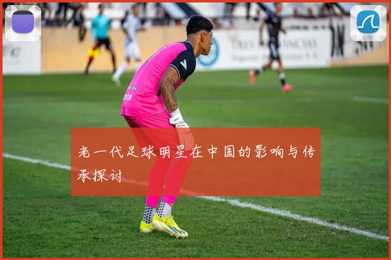 老一代足球明星在中国的影响与传承探讨