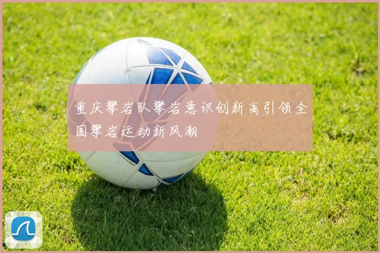 重庆攀岩队攀岩意识创新高引领全国攀岩运动新风潮