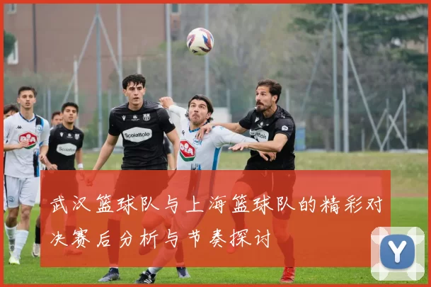 武汉篮球队与上海篮球队的精彩对决赛后分析与节奏探讨