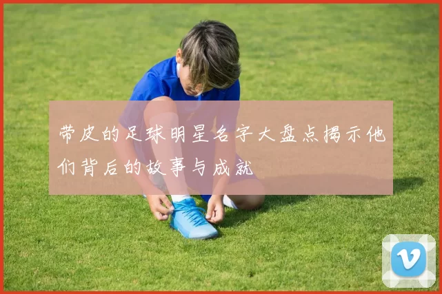 带皮的足球明星名字大盘点揭示他们背后的故事与成就