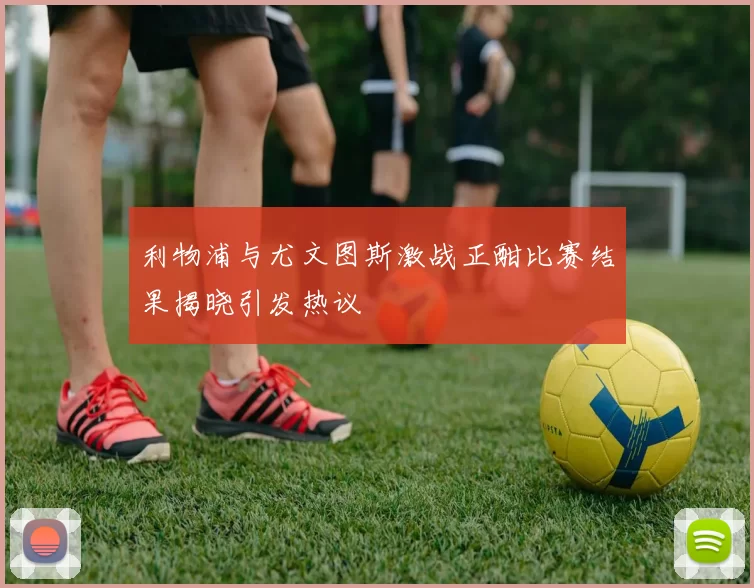 利物浦与尤文图斯激战正酣比赛结果揭晓引发热议