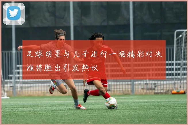 足球明星与儿子进行一场精彩对决谁将胜出引发热议