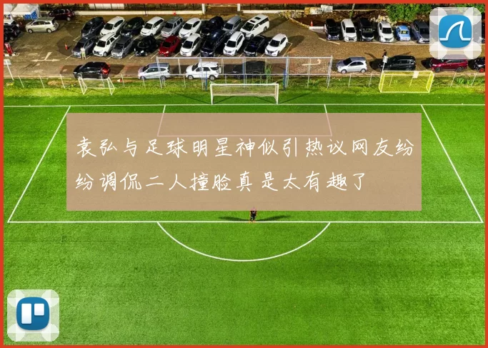 袁弘与足球明星神似引热议网友纷纷调侃二人撞脸真是太有趣了