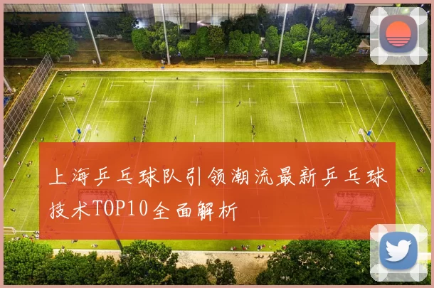 上海乒乓球队引领潮流最新乒乓球技术TOP10全面解析