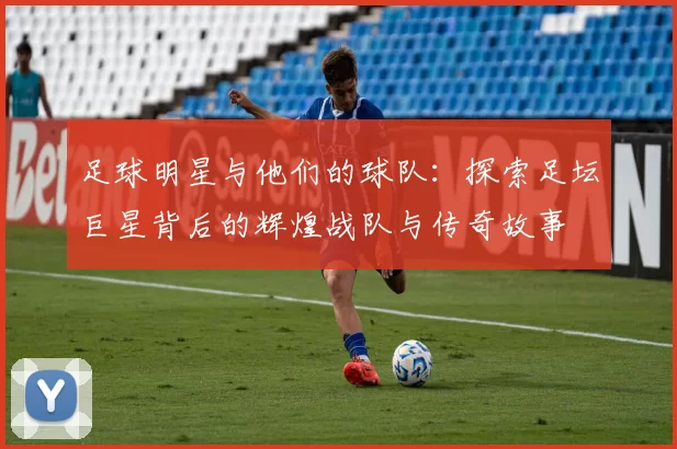 足球明星与他们的球队：探索足坛巨星背后的辉煌战队与传奇故事