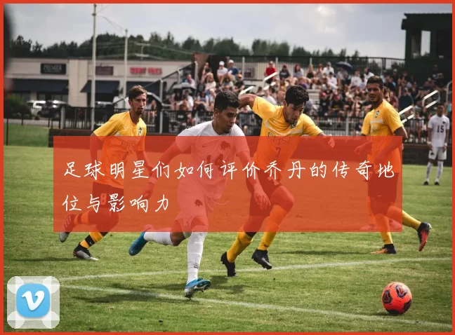 足球明星们如何评价乔丹的传奇地位与影响力