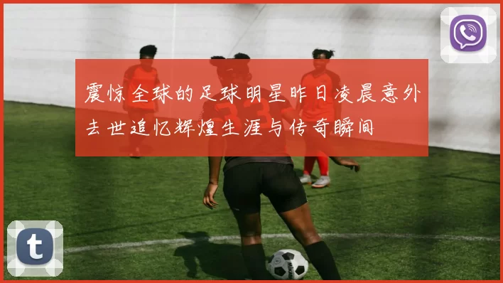 震惊全球的足球明星昨日凌晨意外去世追忆辉煌生涯与传奇瞬间