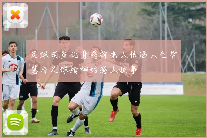 足球明星化身慈祥老人传递人生智慧与足球精神的感人故事