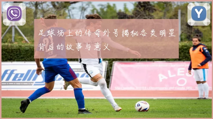 足球场上的传奇外号揭秘各类明星背后的故事与意义