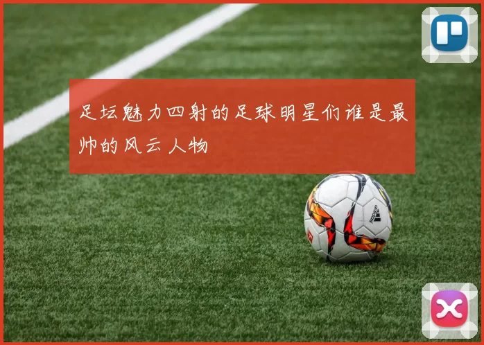 足坛魅力四射的足球明星们谁是最帅的风云人物
