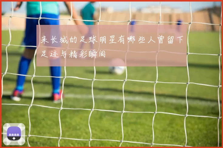 来长城的足球明星有哪些人曾留下足迹与精彩瞬间