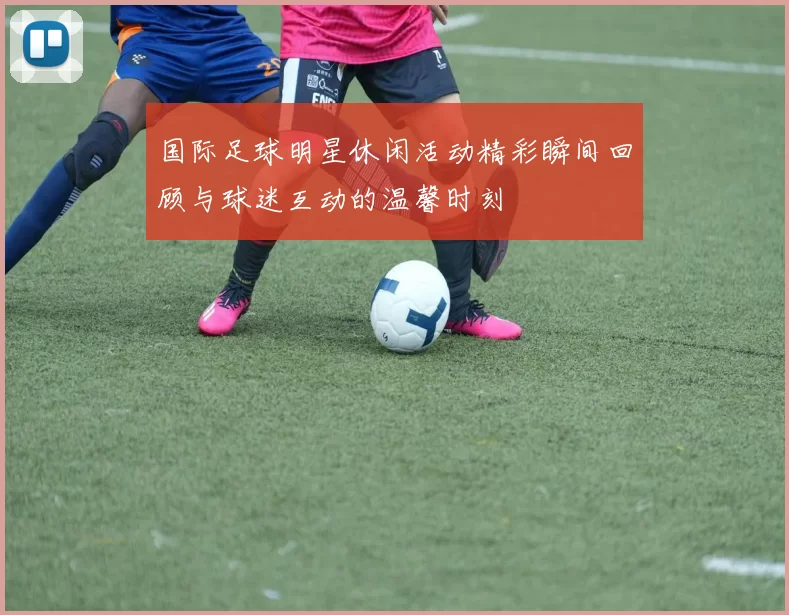 国际足球明星休闲活动精彩瞬间回顾与球迷互动的温馨时刻