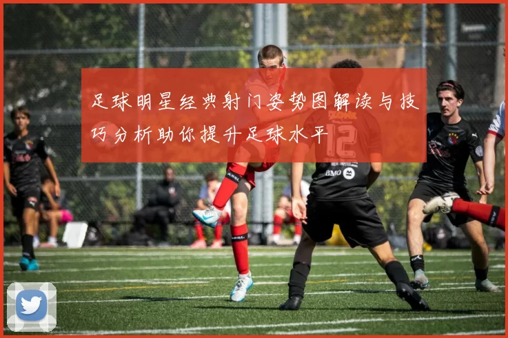 足球明星经典射门姿势图解读与技巧分析助你提升足球水平
