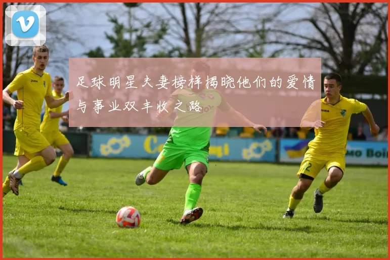 足球明星夫妻榜样揭晓他们的爱情与事业双丰收之路