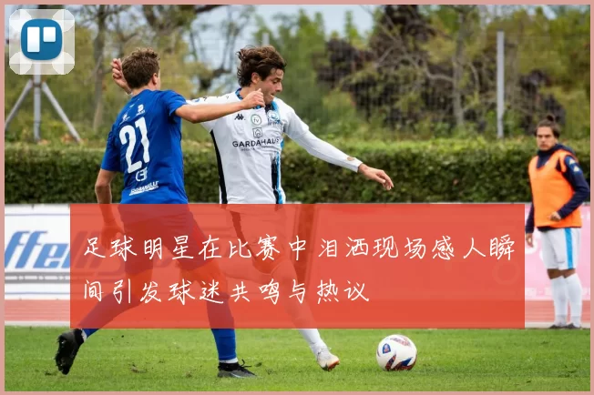 足球明星在比赛中泪洒现场感人瞬间引发球迷共鸣与热议