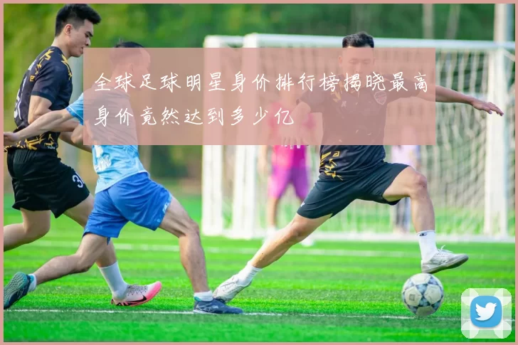 全球足球明星身价排行榜揭晓最高身价竟然达到多少亿