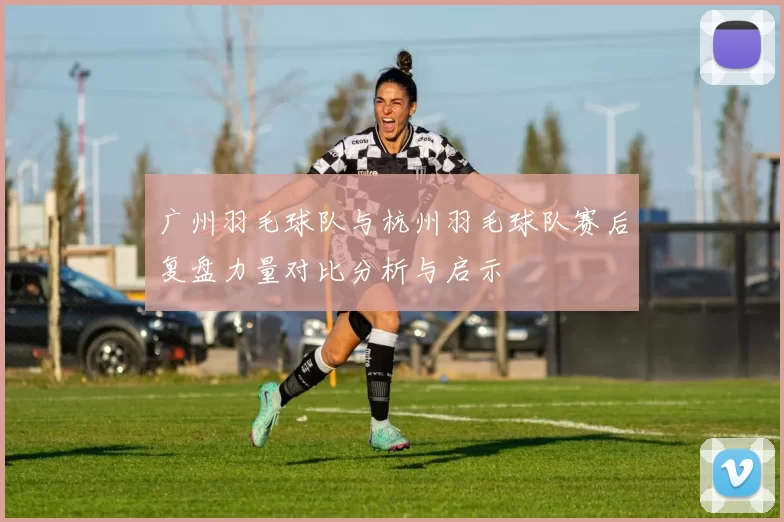 广州羽毛球队与杭州羽毛球队赛后复盘力量对比分析与启示