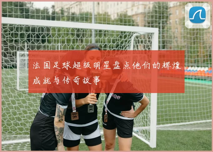 法国足球超级明星盘点他们的辉煌成就与传奇故事