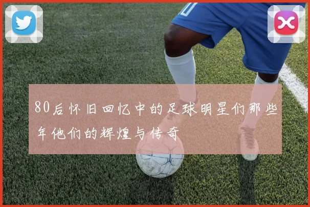 80后怀旧回忆中的足球明星们那些年他们的辉煌与传奇