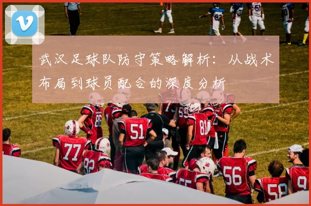 武汉足球队防守策略解析：从战术布局到球员配合的深度分析