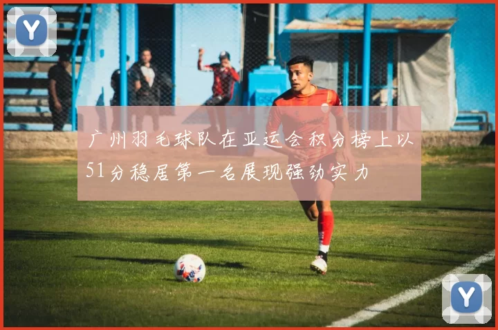 广州羽毛球队在亚运会积分榜上以51分稳居第一名展现强劲实力