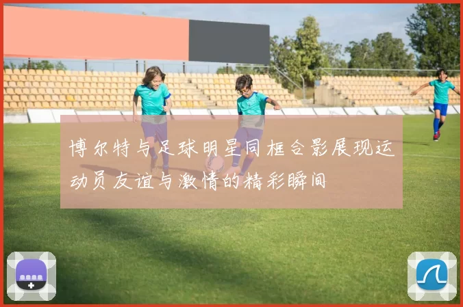 博尔特与足球明星同框合影展现运动员友谊与激情的精彩瞬间