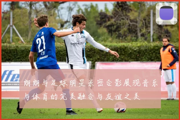 朗朗与足球明星亲密合影展现音乐与体育的完美融合与友谊之美