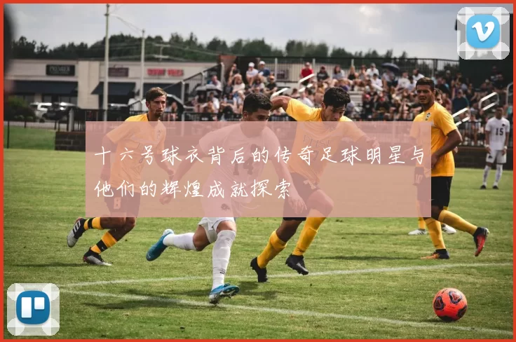 十六号球衣背后的传奇足球明星与他们的辉煌成就探索