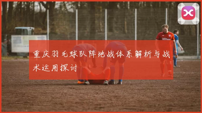 重庆羽毛球队阵地战体系解析与战术运用探讨