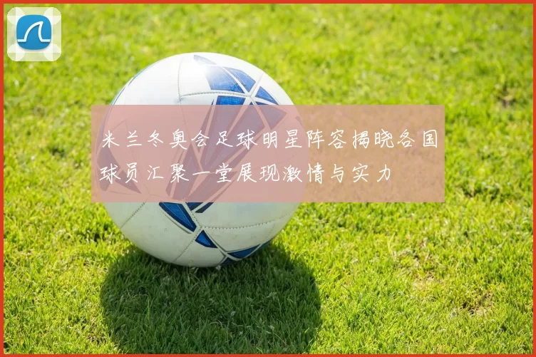 米兰冬奥会足球明星阵容揭晓各国球员汇聚一堂展现激情与实力