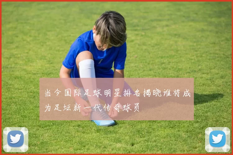 当今国际足球明星排名揭晓谁将成为足坛新一代传奇球员