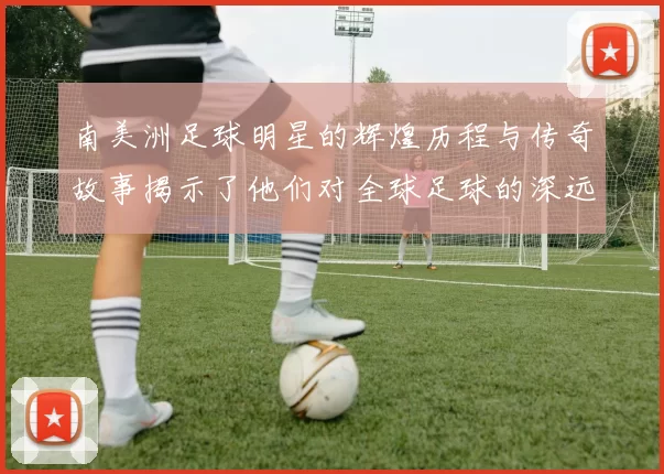 南美洲足球明星的辉煌历程与传奇故事揭示了他们对全球足球的深远影响