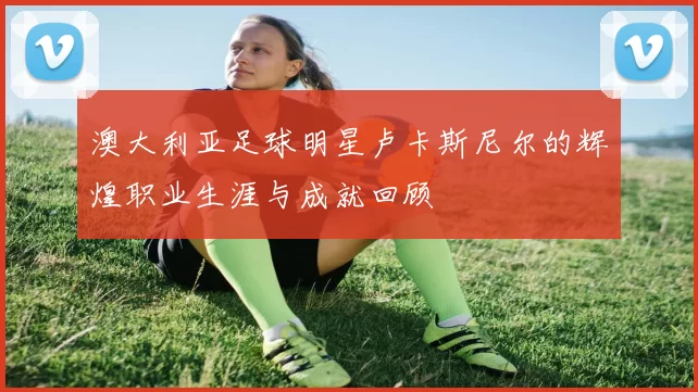 澳大利亚足球明星卢卡斯尼尔的辉煌职业生涯与成就回顾