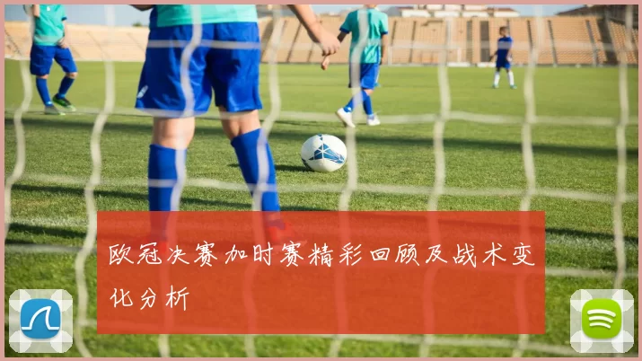 欧冠决赛加时赛精彩回顾及战术变化分析