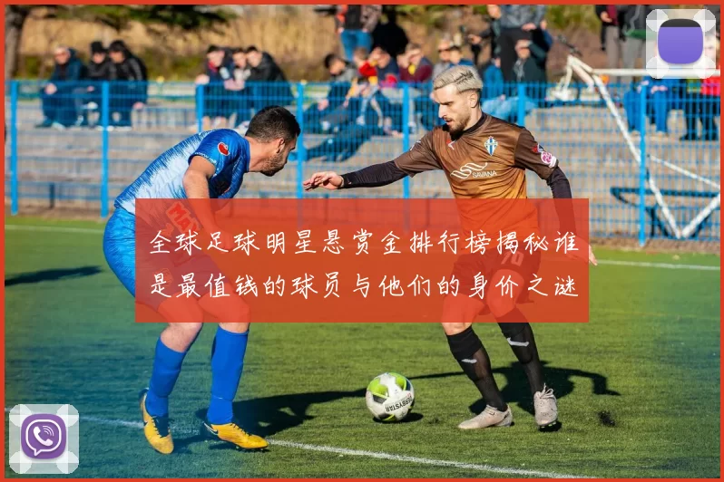 全球足球明星悬赏金排行榜揭秘谁是最值钱的球员与他们的身价之谜