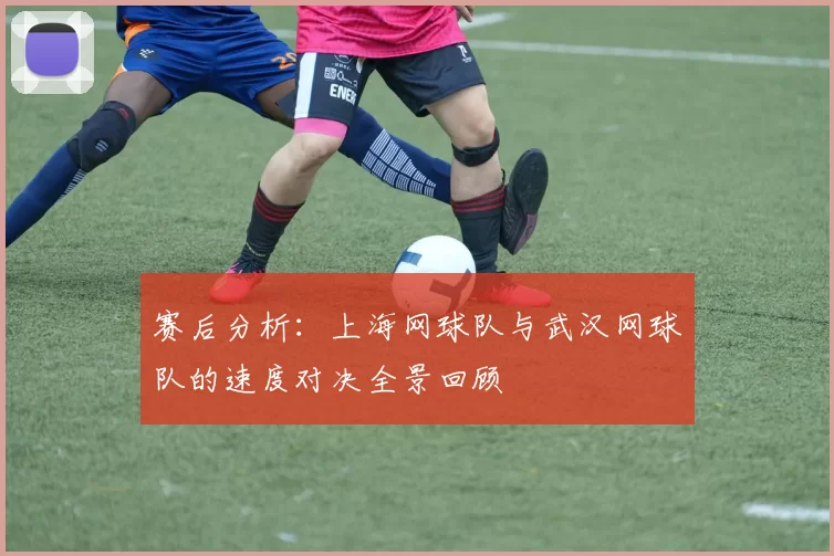 赛后分析：上海网球队与武汉网球队的速度对决全景回顾