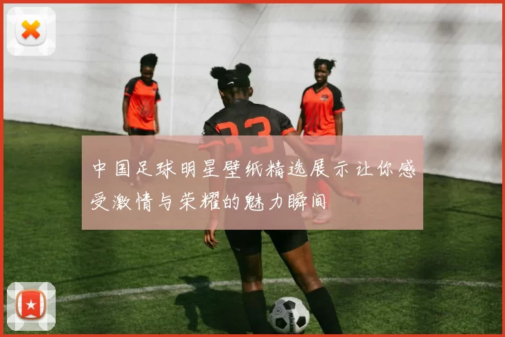 中国足球明星壁纸精选展示让你感受激情与荣耀的魅力瞬间