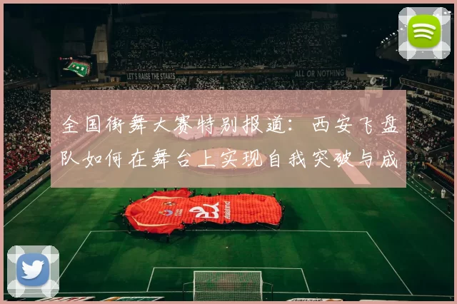 全国街舞大赛特别报道：西安飞盘队如何在舞台上实现自我突破与成长