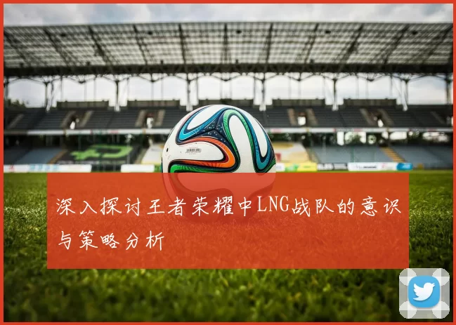 深入探讨王者荣耀中LNG战队的意识与策略分析