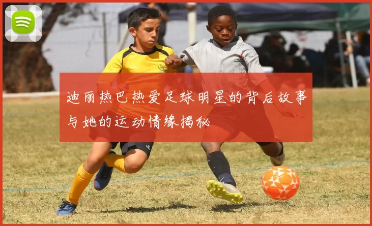 迪丽热巴热爱足球明星的背后故事与她的运动情缘揭秘
