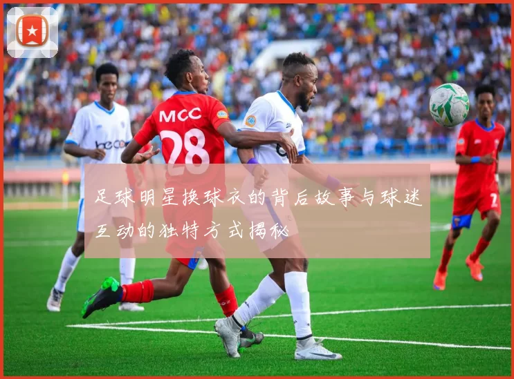 足球明星换球衣的背后故事与球迷互动的独特方式揭秘