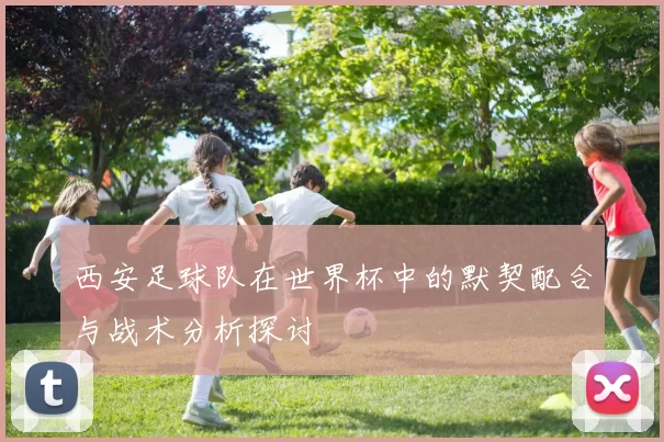 西安足球队在世界杯中的默契配合与战术分析探讨