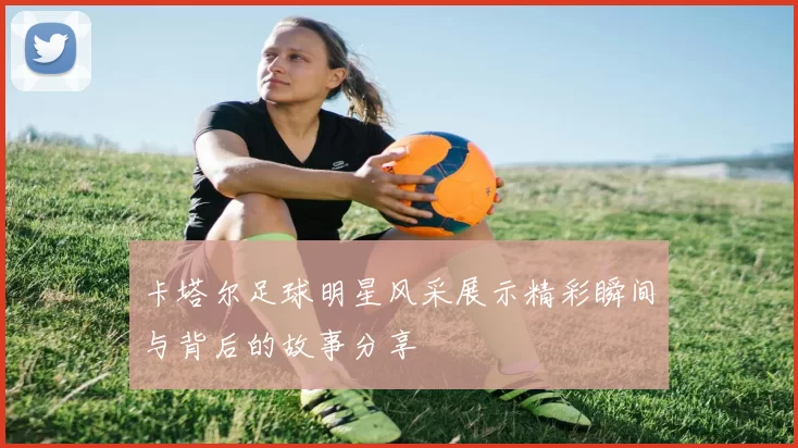 卡塔尔足球明星风采展示精彩瞬间与背后的故事分享
