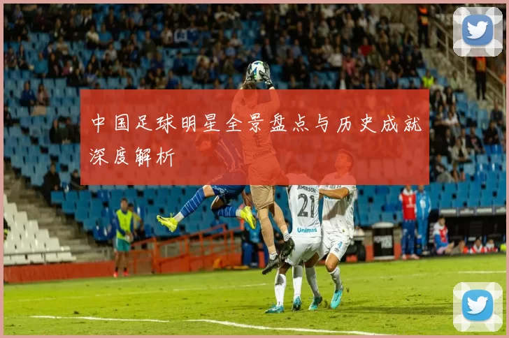 中国足球明星全景盘点与历史成就深度解析