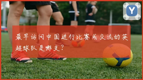 最早访问中国进行比赛或交流的英超球队是哪支？
