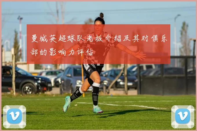 曼城英超球队老板介绍及其对俱乐部的影响力评估