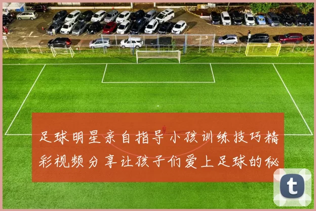 足球明星亲自指导小孩训练技巧精彩视频分享让孩子们爱上足球的秘诀