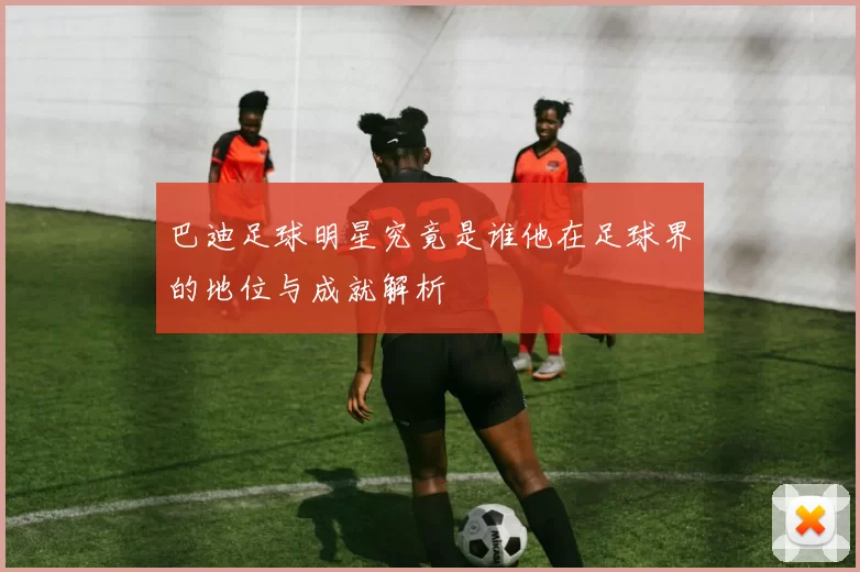 巴迪足球明星究竟是谁他在足球界的地位与成就解析