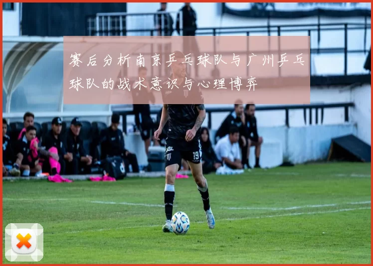 赛后分析南京乒乓球队与广州乒乓球队的战术意识与心理博弈