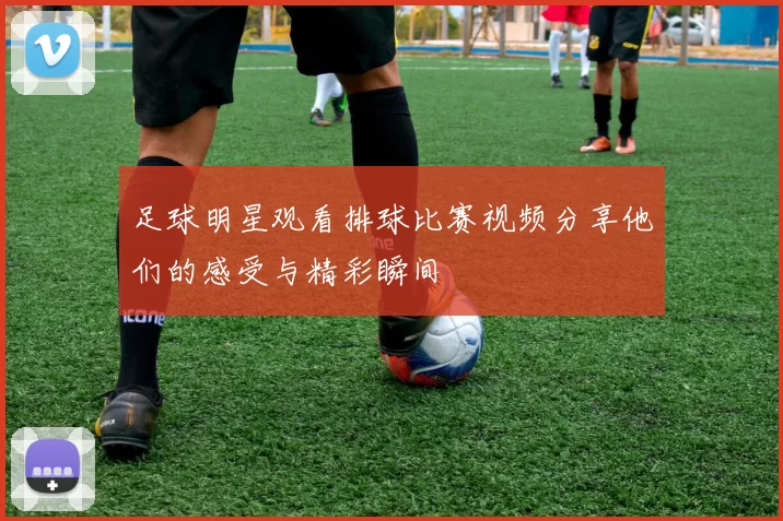 足球明星观看排球比赛视频分享他们的感受与精彩瞬间